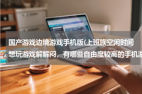 国产游戏边境游戏手机版(上班族空闲时间想玩游戏解解闷，有哪些自由度较高的手机游戏推荐？)