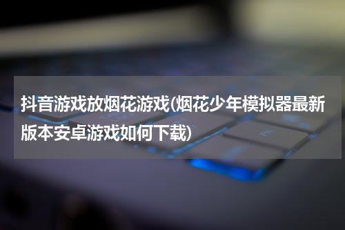 抖音游戏放烟花游戏(烟花少年模拟器最新版本安卓游戏如何下载)