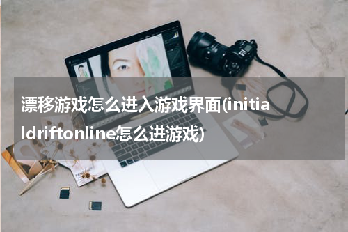 漂移游戏怎么进入游戏界面(initialdriftonline怎么进游戏)