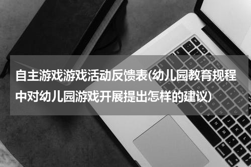 自主游戏游戏活动反馈表(幼儿园教育规程中对幼儿园游戏开展提出怎样的建议)