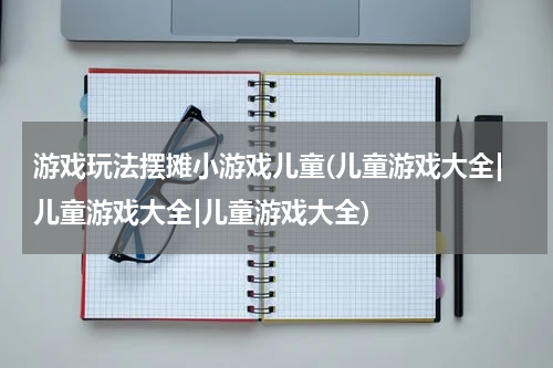 游戏玩法摆摊小游戏儿童(儿童游戏大全|儿童游戏大全|儿童游戏大全)