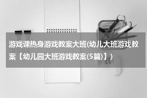 游戏课热身游戏教案大班(幼儿大班游戏教案【幼儿园大班游戏教案(5篇)】)