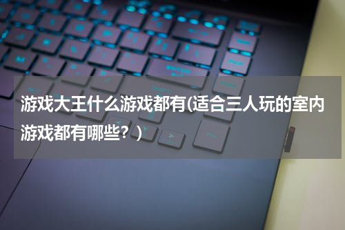 游戏大王什么游戏都有(适合三人玩的室内游戏都有哪些？)