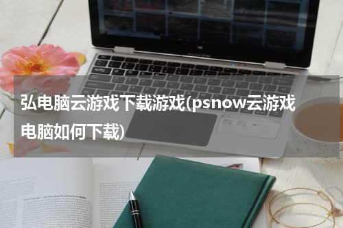 弘电脑云游戏下载游戏(psnow云游戏电脑如何下载)