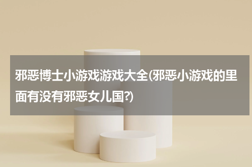 邪恶博士小游戏游戏大全(邪恶小游戏的里面有没有邪恶女儿国?)