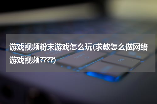 游戏视频粉末游戏怎么玩(求教怎么做网络游戏视频????)