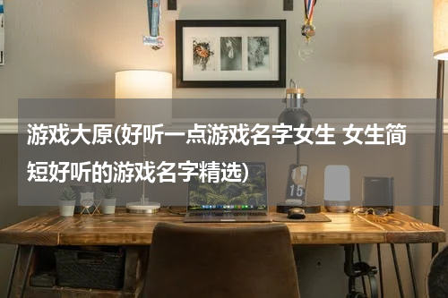 游戏大原(好听一点游戏名字女生 女生简短好听的游戏名字精选)