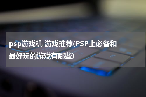 psp游戏机 游戏推荐(PSP上必备和最好玩的游戏有哪些)