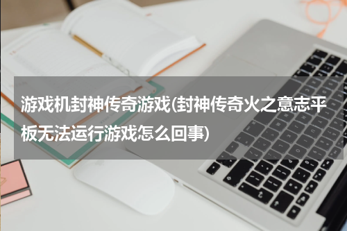 游戏机封神传奇游戏(封神传奇火之意志平板无法运行游戏怎么回事)