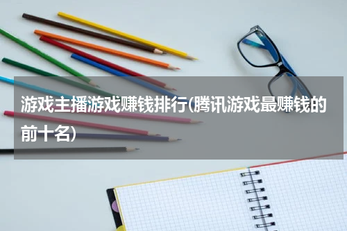 游戏主播游戏赚钱排行(腾讯游戏最赚钱的前十名)