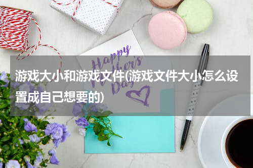 游戏大小和游戏文件(游戏文件大小怎么设置成自己想要的)
