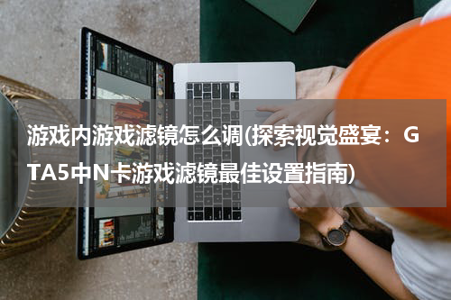 游戏内游戏滤镜怎么调(探索视觉盛宴：GTA5中N卡游戏滤镜最佳设置指南)