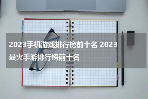 2023手机游戏排行榜前十名 2023最火手游排行榜前十名