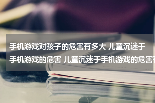 手机游戏对孩子的危害有多大 儿童沉迷于手机游戏的危害 儿童沉迷于手机游戏的危害有哪些