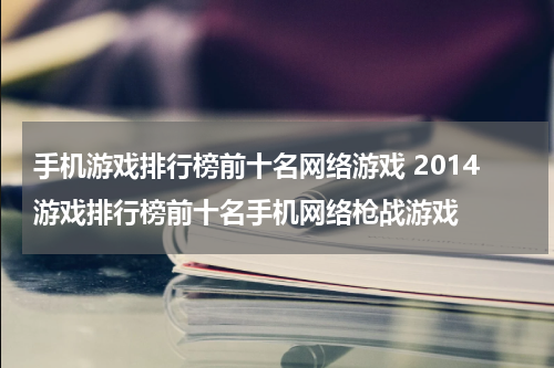 手机游戏排行榜前十名网络游戏 2014游戏排行榜前十名手机网络枪战游戏