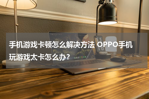 手机游戏卡顿怎么解决方法 OPPO手机玩游戏太卡怎么办？