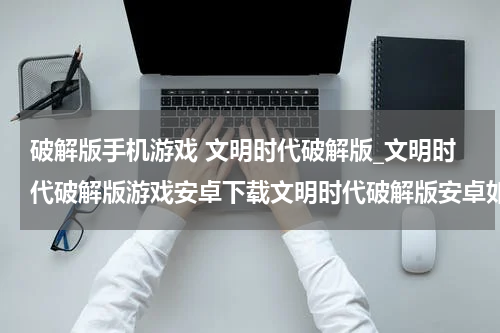 破解版手机游戏 文明时代破解版_文明时代破解版游戏安卓下载文明时代破解版安卓如何下载