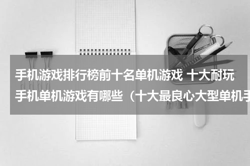 手机游戏排行榜前十名单机游戏 十大耐玩手机单机游戏有哪些（十大最良心大型单机手游排行榜）