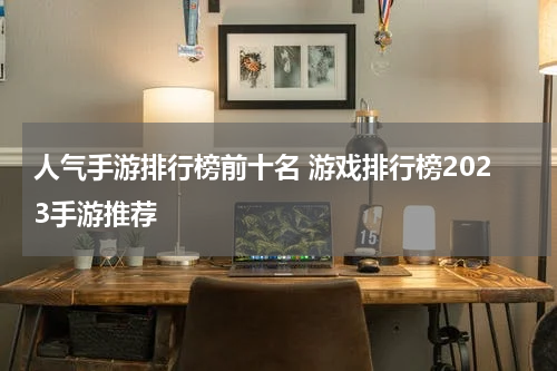 人气手游排行榜前十名 游戏排行榜2023手游推荐