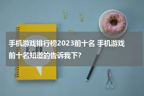 手机游戏排行榜2023前十名 手机游戏前十名知道的告诉我下？