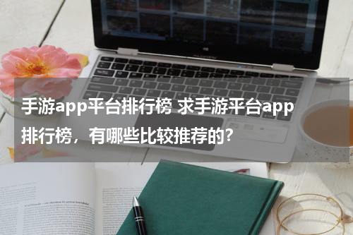 手游app平台排行榜 求手游平台app排行榜，有哪些比较推荐的？
