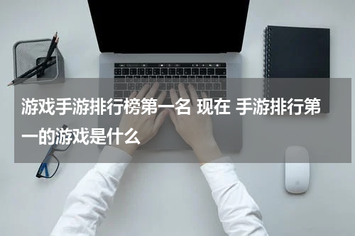 游戏手游排行榜第一名 现在 手游排行第一的游戏是什么