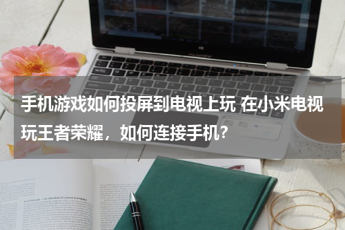 手机游戏如何投屏到电视上玩 在小米电视玩王者荣耀，如何连接手机？
