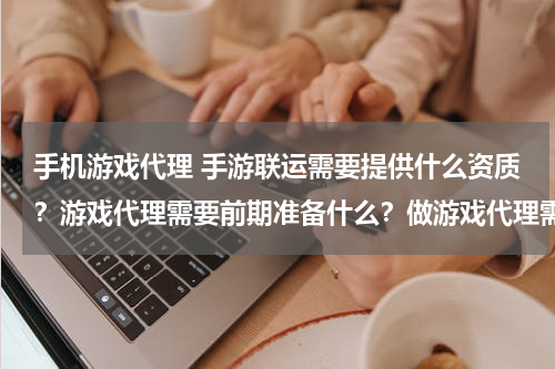 手机游戏代理 手游联运需要提供什么资质？游戏代理需要前期准备什么？做游戏代理需要哪些条件？