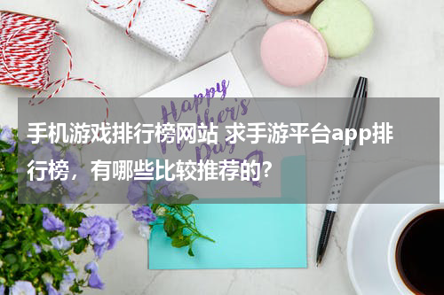 手机游戏排行榜网站 求手游平台app排行榜，有哪些比较推荐的？