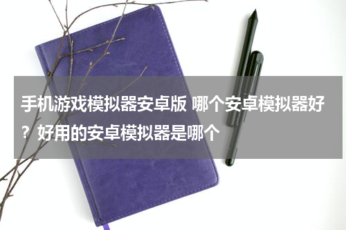 手机游戏模拟器安卓版 哪个安卓模拟器好？好用的安卓模拟器是哪个