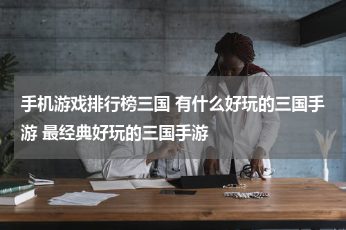 手机游戏排行榜三国 有什么好玩的三国手游 最经典好玩的三国手游