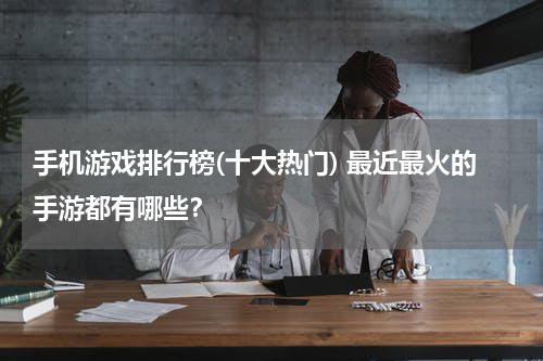 手机游戏排行榜(十大热门) 最近最火的手游都有哪些？
