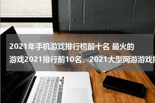 2021年手机游戏排行榜前十名 最火的游戏2021排行前10名，2021大型网游游戏排行榜