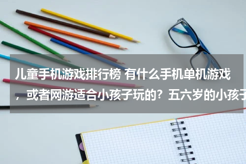 儿童手机游戏排行榜 有什么手机单机游戏，或者网游适合小孩子玩的？五六岁的小孩子。