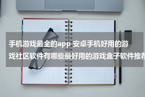 手机游戏最全的app 安卓手机好用的游戏社区软件有哪些最好用的游戏盒子软件推荐