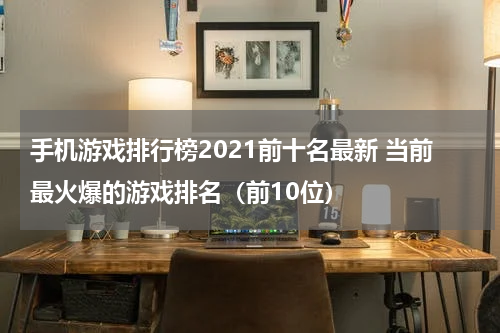 手机游戏排行榜2021前十名最新 当前最火爆的游戏排名（前10位）