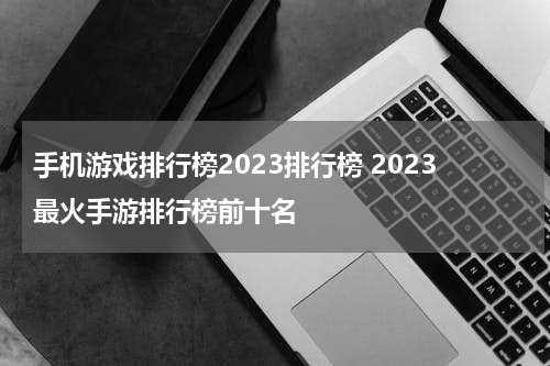 手机游戏排行榜2023排行榜 2023最火手游排行榜前十名