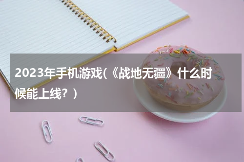 2023年手机游戏(《战地无疆》什么时候能上线？)