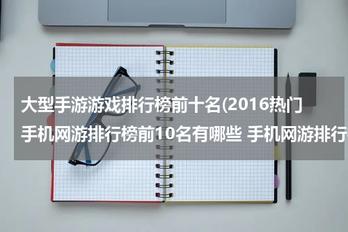 大型手游游戏排行榜前十名(2016热门手机网游排行榜前10名有哪些 手机网游排行榜)