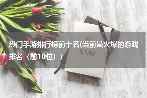 热门手游排行榜前十名(当前最火爆的游戏排名（前10位）)