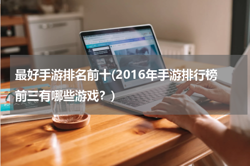 最好手游排名前十(2016年手游排行榜前三有哪些游戏？)