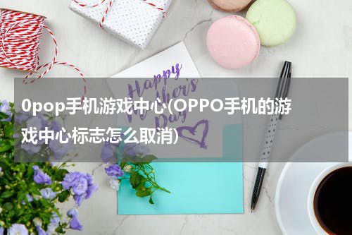 0pop手机游戏中心(OPPO手机的游戏中心标志怎么取消)