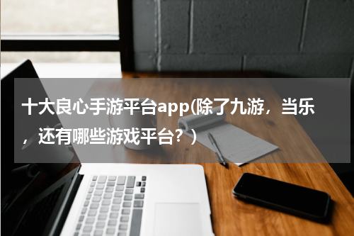 十大良心手游平台app(除了九游，当乐，还有哪些游戏平台？)