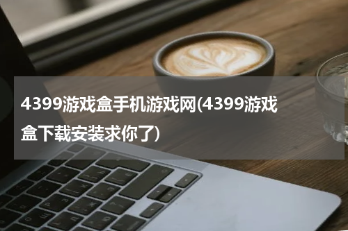 4399游戏盒手机游戏网(4399游戏盒下载安装求你了)