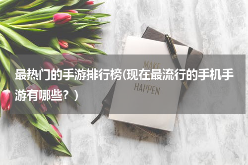 最热门的手游排行榜(现在最流行的手机手游有哪些？)