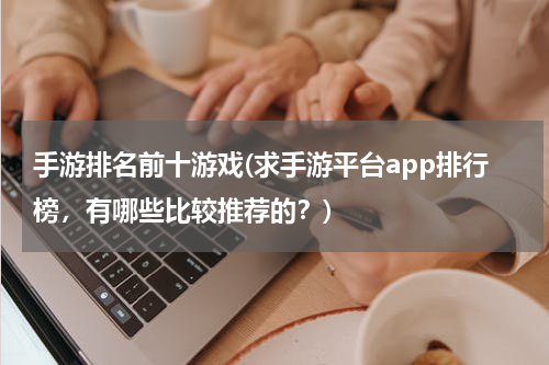 手游排名前十游戏(求手游平台app排行榜，有哪些比较推荐的？)
