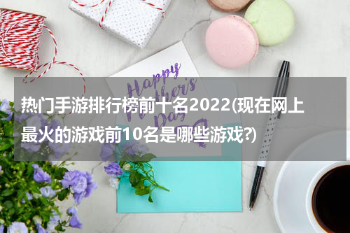 热门手游排行榜前十名2022(现在网上最火的游戏前10名是哪些游戏?)