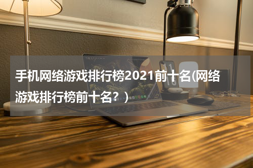 手机网络游戏排行榜2021前十名(网络游戏排行榜前十名？)