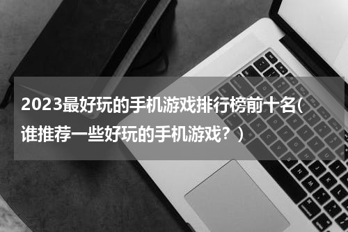 2023最好玩的手机游戏排行榜前十名(谁推荐一些好玩的手机游戏？)