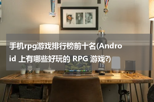 手机rpg游戏排行榜前十名(Android 上有哪些好玩的 RPG 游戏?)